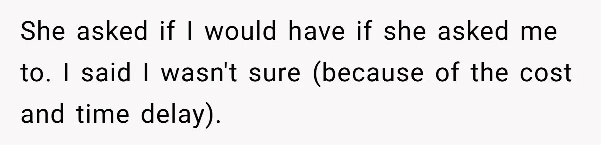 She asked if I would have if she asked me to. I said I wasn't sure (because of the cost and time delay).