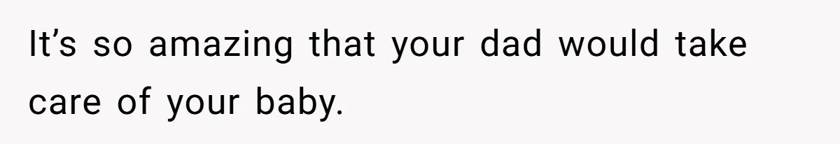 It’s so amazing that your dad would take care of your baby.