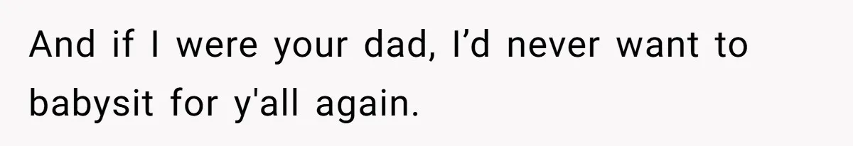 And if I were your dad, I’d never want to babysit for y'all again.