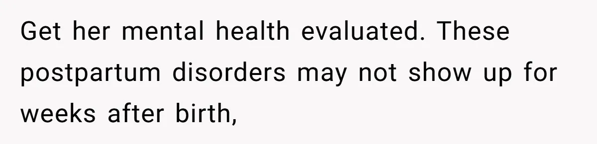 Get her mental health evaluated. These postpartum disorders may not show up for weeks after birth,