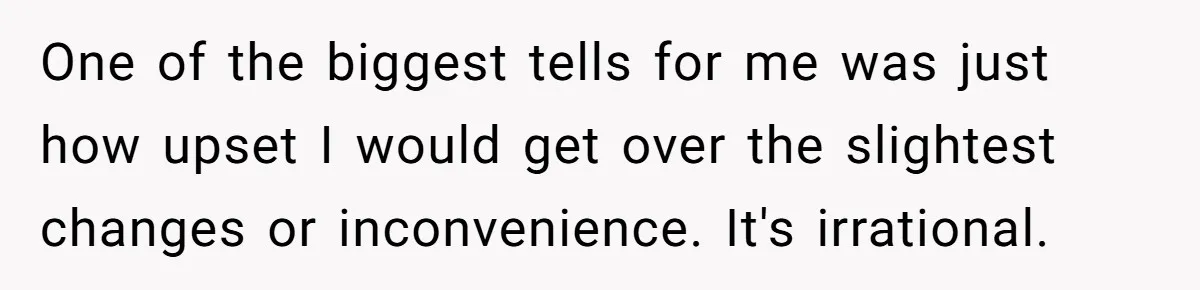 One of the biggest tells for me was just how upset I would get over the slightest changes or inconvenience. It's irrational.