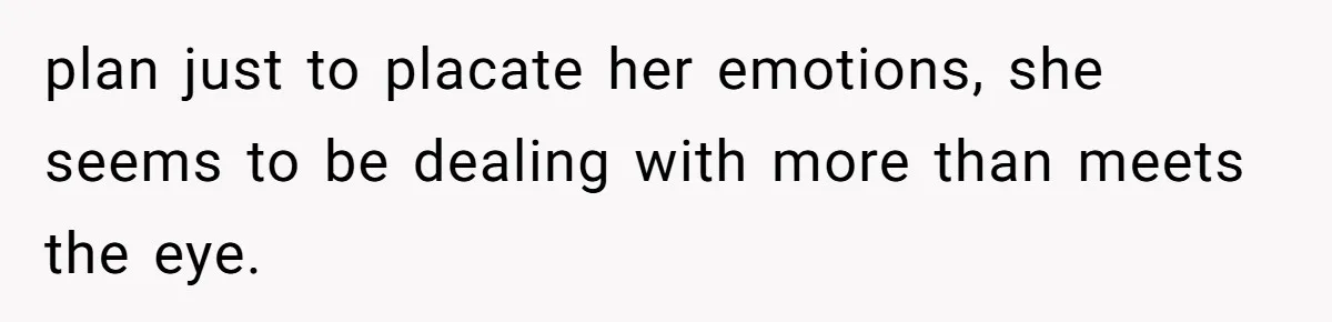 plan just to placate her emotions, she seems to be dealing with more than meets the eye.