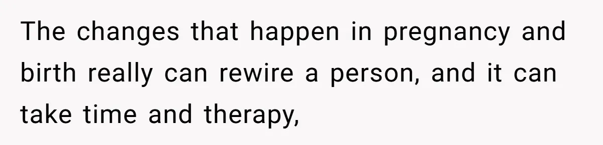 The changes that happen in pregnancy and birth really can rewire a person, and it can take time and therapy,