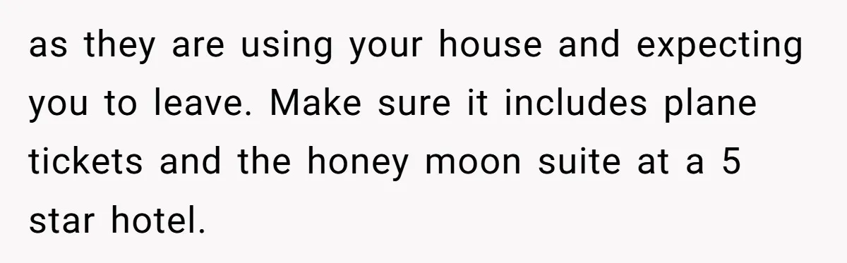 as they are using your house and expecting you to leave. Make sure it includes plane tickets and the honey moon suite at a 5 star hotel.