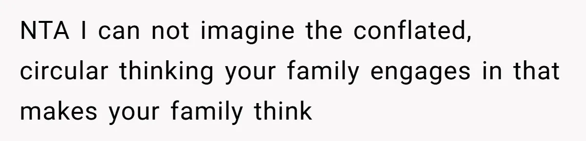NTA I can not imagine the conflated, circular thinking your family engages in that makes your family think