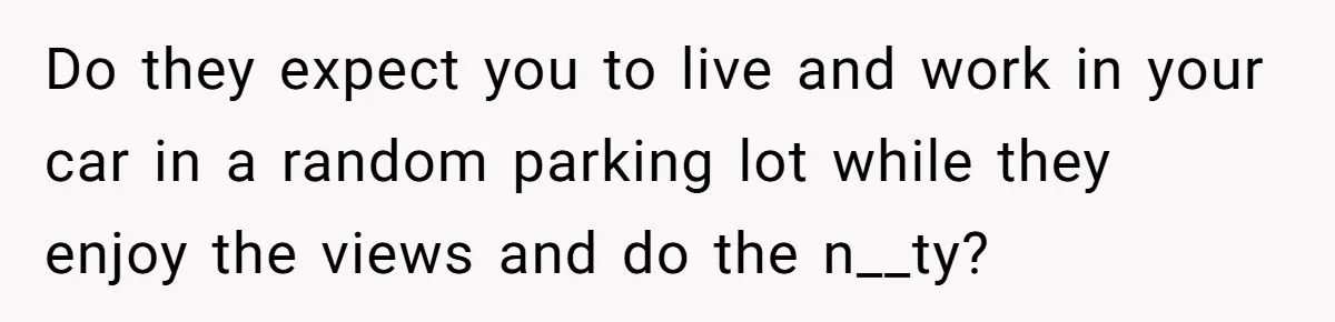 Do they expect you to live and work in your car in a random parking lot while they enjoy the views and do the n__ty?