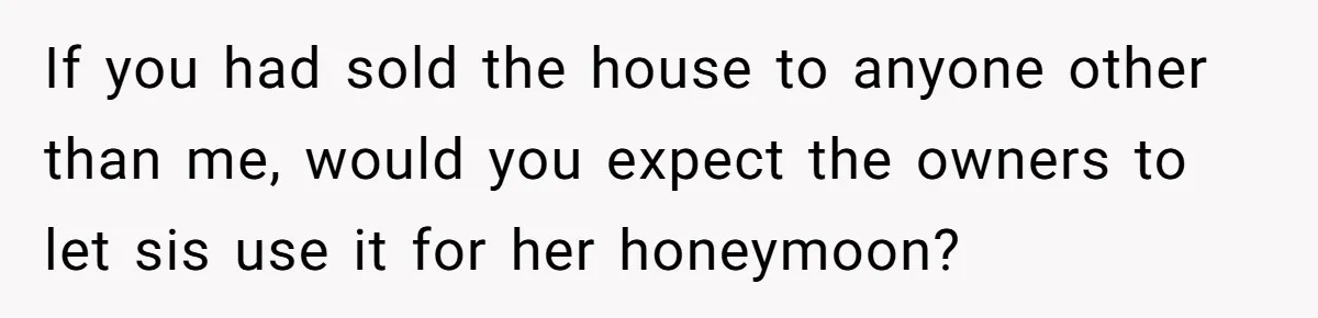 If you had sold the house to anyone other than me, would you expect the owners to let sis use it for her honeymoon?