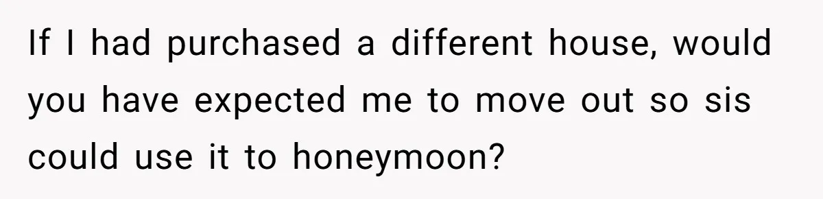 If I had purchased a different house, would you have expected me to move out so sis could use it to honeymoon?