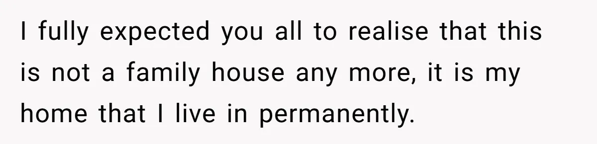I fully expected you all to realise that this is not a family house any more, it is my home that I live in permanently.