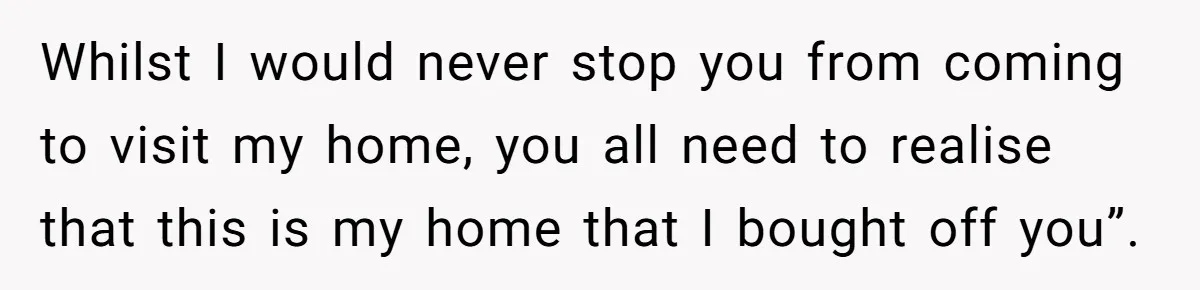 Whilst I would never stop you from coming to visit my home, you all need to realise that this is my home that I bought off you”.