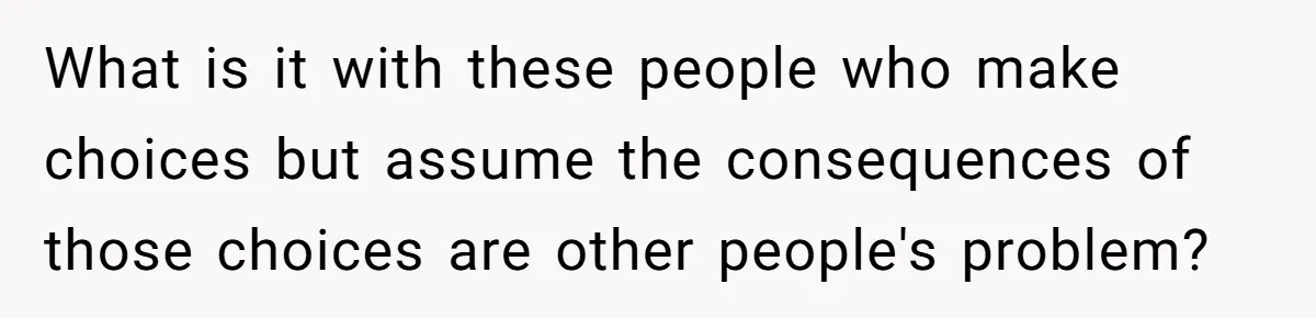What is it with these people who make choices but assume the consequences of those choices are other people's problem?