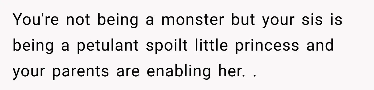 You're not being a monster but your sis is being a petulant spoilt little princess and your parents are enabling her. .