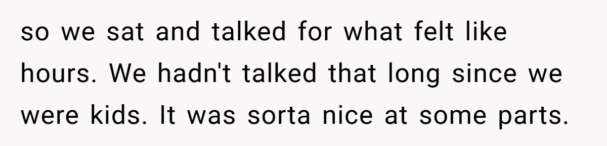 so we sat and talked for what felt like hours. We hadn't talked that long since we were kids. It was sorta nice at some parts.