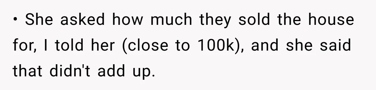 • She asked how much they sold the house for, I told her (close to 100k), and she said that didn't add up.