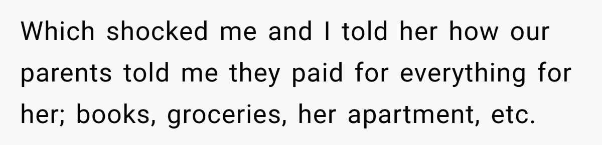 Which shocked me and I told her how our parents told me they paid for everything for her; books, groceries, her apartment, etc.
