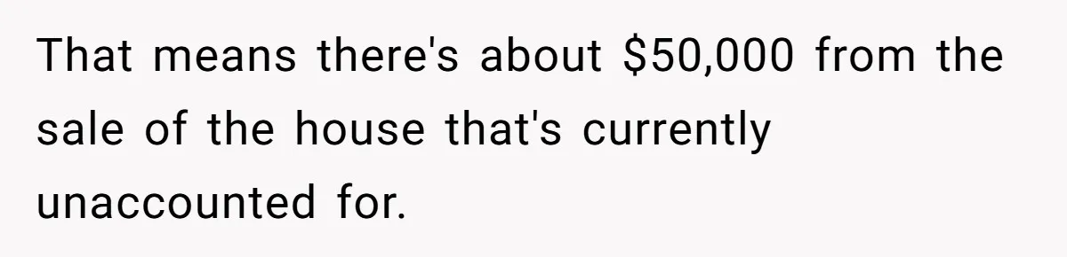 That means there's about $50,000 from the sale of the house that's currently unaccounted for.
