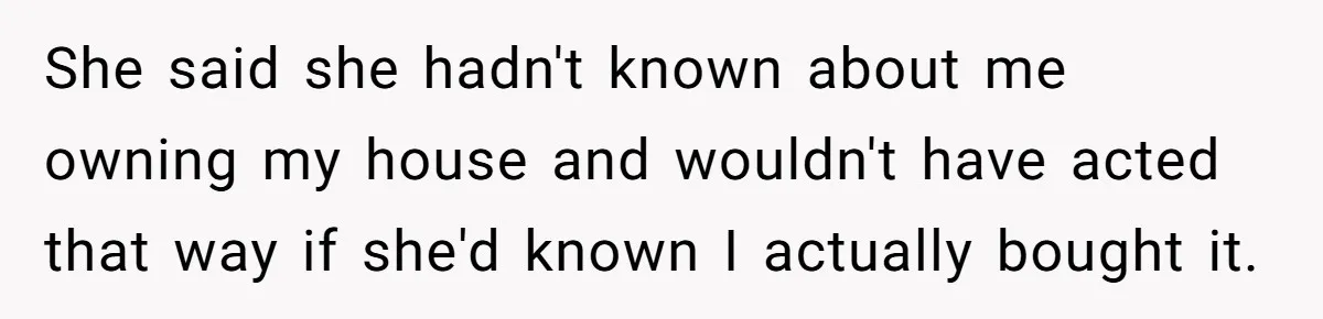 She said she hadn't known about me owning my house and wouldn't have acted that way if she'd known I actually bought it.