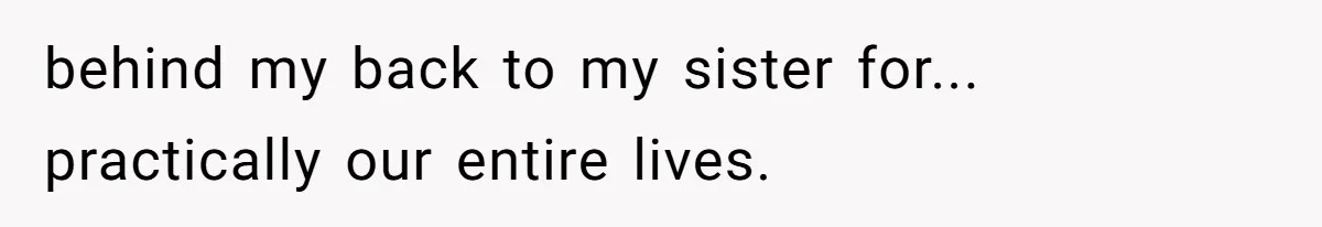 behind my back to my sister for... practically our entire lives.