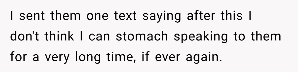 I sent them one text saying after this I don't think I can stomach speaking to them for a very long time, if ever again.
