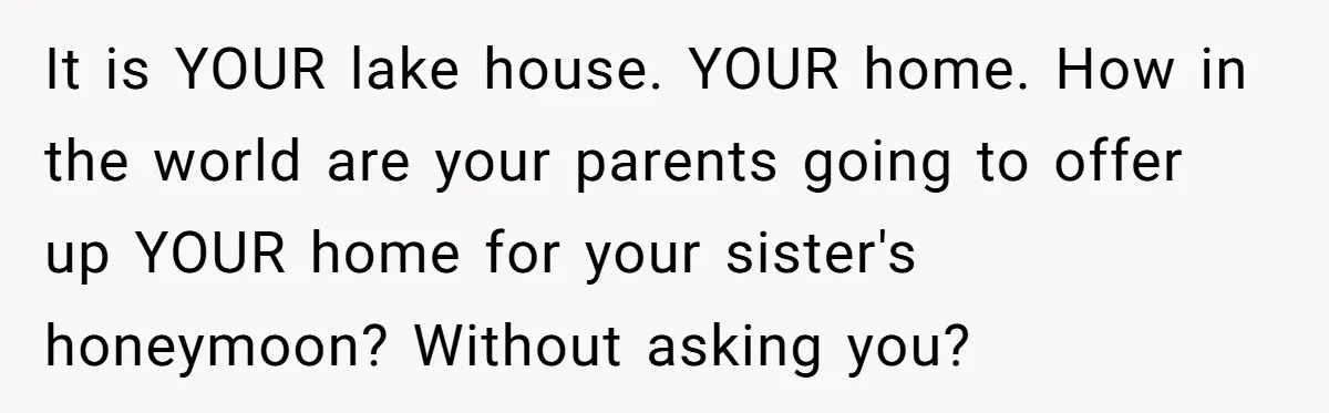 It is YOUR lake house. YOUR home. How in the world are your parents going to offer up YOUR home for your sister's honeymoon? Without asking you?