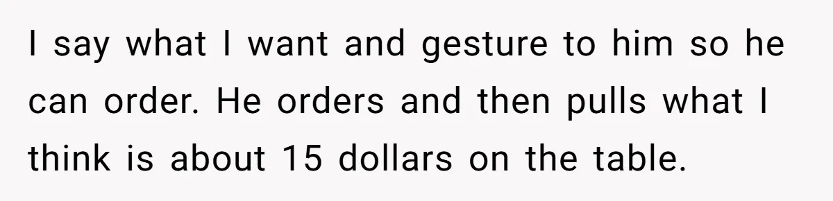 I say what I want and gesture to him so he can order. He orders and then pulls what I think is about 15 dollars on the table.