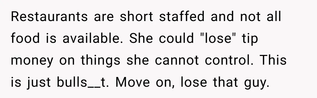 Restaurants are short staffed and not all food is available. She could "lose" tip money on things she cannot control. This is just bulls__t. Move on, lose that guy.