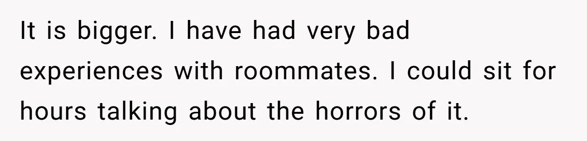 It is bigger. I have had very bad experiences with roommates. I could sit for hours talking about the horrors of it.
