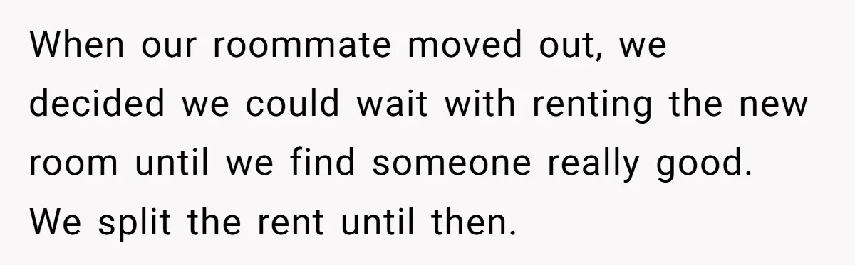 When our roommate moved out, we decided we could wait with renting the new room until we find someone really good. We split the rent until then.