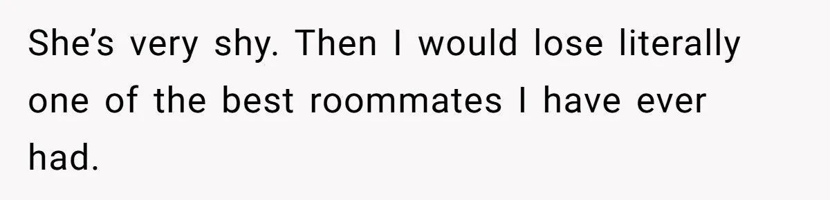 She’s very shy. Then I would lose literally one of the best roommates I have ever had.