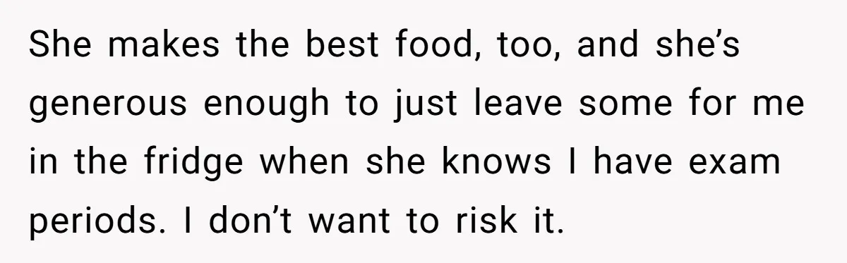She makes the best food, too, and she’s generous enough to just leave some for me in the fridge when she knows I have exam periods. I don’t want to...