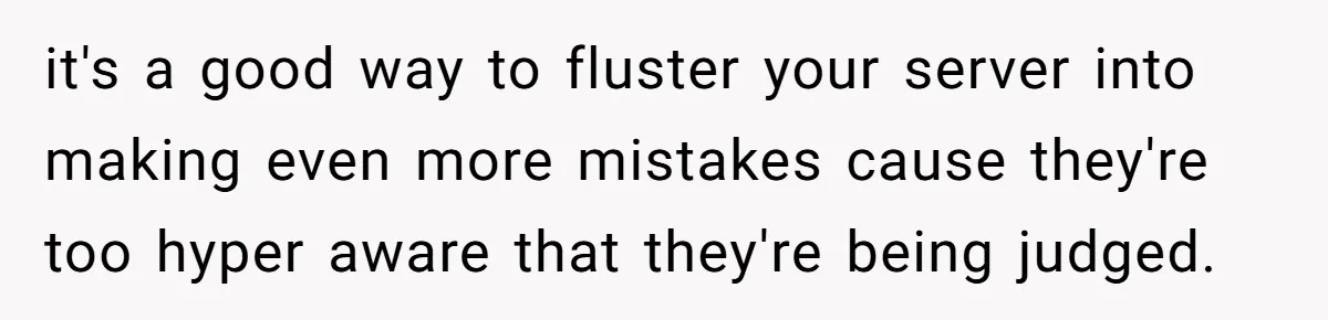 it's a good way to fluster your server into making even more mistakes cause they're too hyper aware that they're being judged.