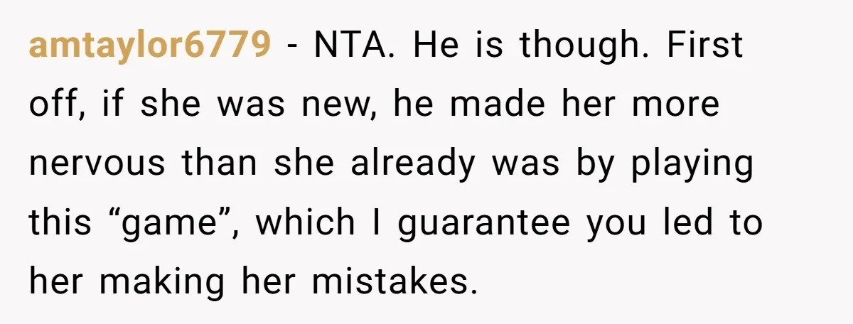 amtaylor6779 − NTA. He is though. First off, if she was new, he made her more nervous than she already was by playing this “game”, which I guarantee you led...