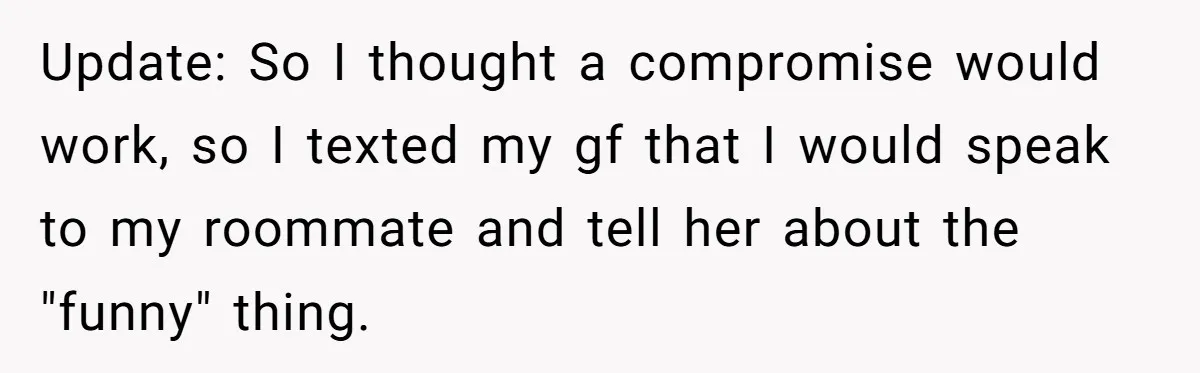 Update: So I thought a compromise would work, so I texted my gf that I would speak to my roommate and tell her about the "funny" thing.