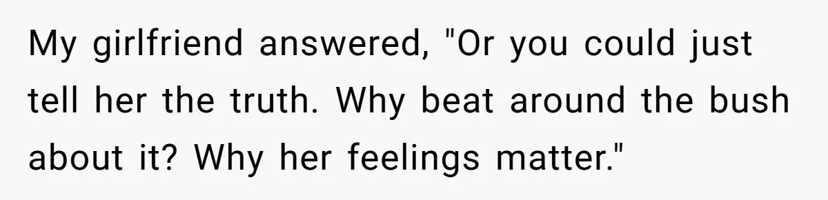 My girlfriend answered, "Or you could just tell her the truth. Why beat around the bush about it? Why her feelings matter."