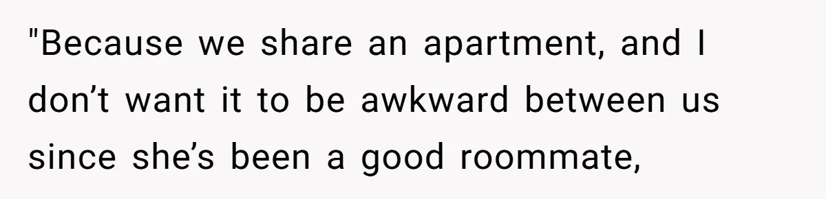 "Because we share an apartment, and I don’t want it to be awkward between us since she’s been a good roommate,
