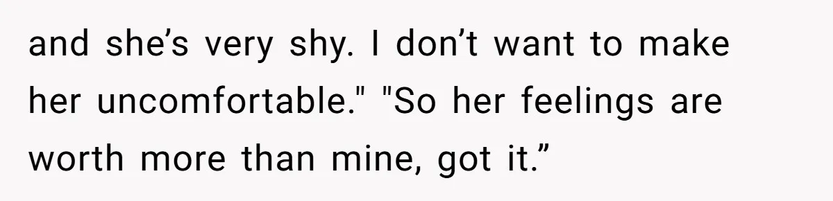 and she’s very shy. I don’t want to make her uncomfortable." "So her feelings are worth more than mine, got it.”