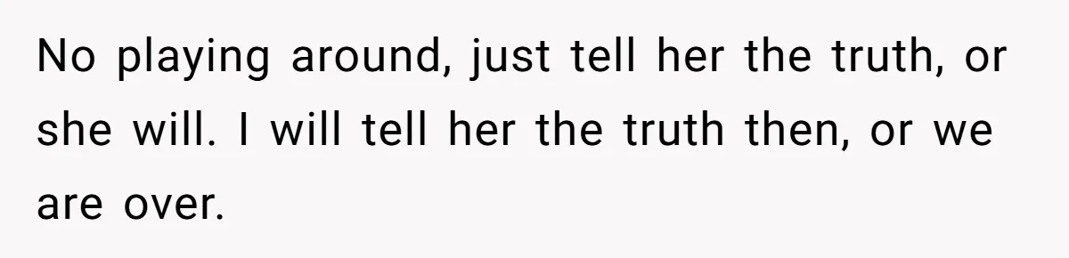 No playing around, just tell her the truth, or she will. I will tell her the truth then, or we are over.