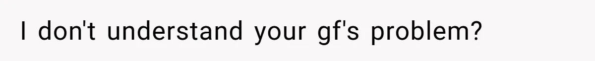I don't understand your gf's problem?