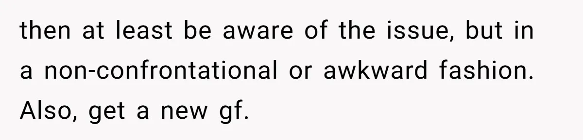 then at least be aware of the issue, but in a non-confrontational or awkward fashion. Also, get a new gf.