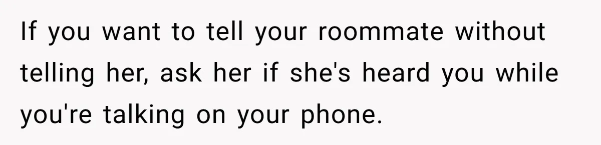 If you want to tell your roommate without telling her, ask her if she's heard you while you're talking on your phone.