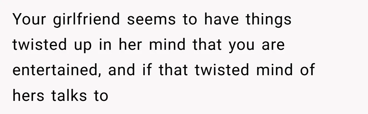 Your girlfriend seems to have things twisted up in her mind that you are entertained, and if that twisted mind of hers talks to