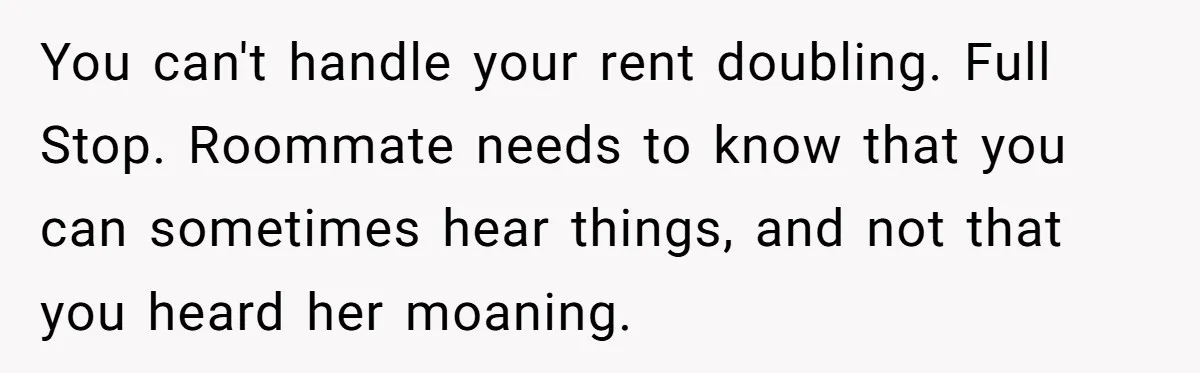 You can't handle your rent doubling. Full Stop. Roommate needs to know that you can sometimes hear things, and not that you heard her moaning.