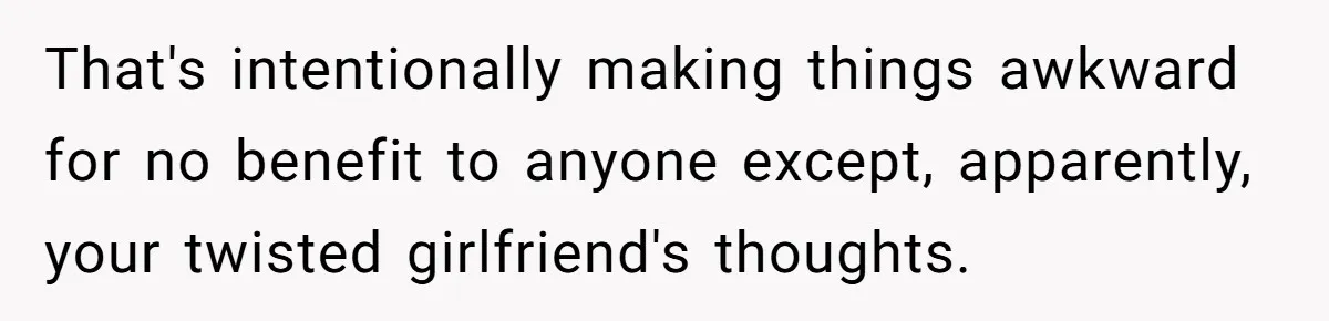 That's intentionally making things awkward for no benefit to anyone except, apparently, your twisted girlfriend's thoughts.