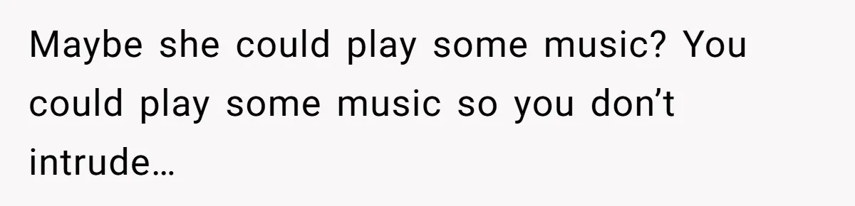 Maybe she could play some music? You could play some music so you don’t intrude…