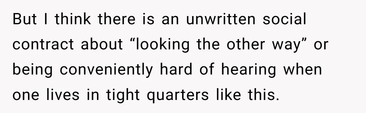 But I think there is an unwritten social contract about “looking the other way” or being conveniently hard of hearing when one lives in tight quarters like this.