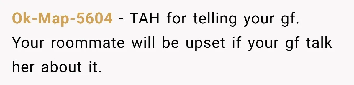 Ok-Map-5604 − TAH for telling your gf. Your roommate will be upset if your gf talk her about it.