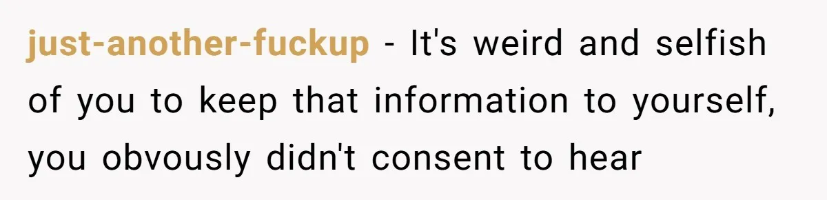 just-another-fuckup − It's weird and selfish of you to keep that information to yourself, you obvously didn't consent to hear