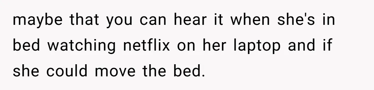 maybe that you can hear it when she's in bed watching netflix on her laptop and if she could move the bed.
