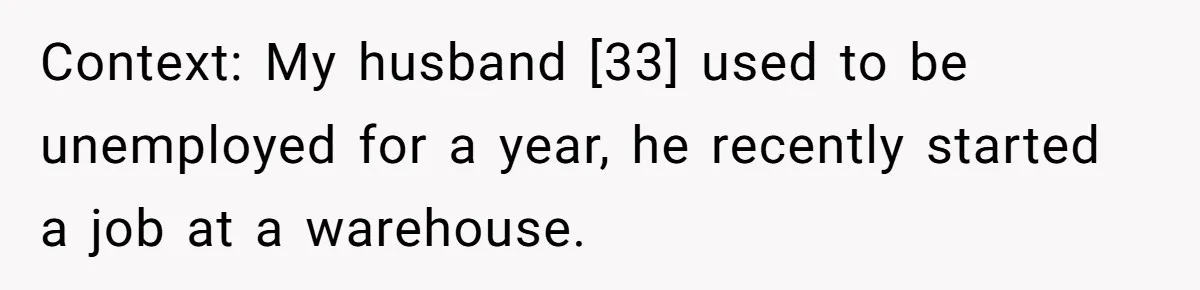 Context: My husband [33] used to be unemployed for a year, he recently started a job at a warehouse.
