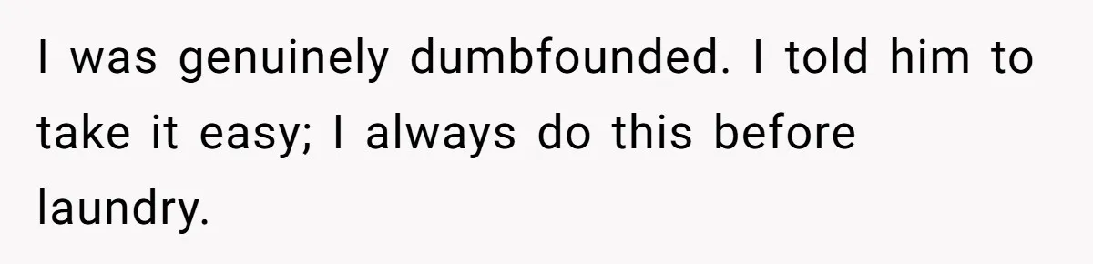 I was genuinely dumbfounded. I told him to take it easy; I always do this before laundry.